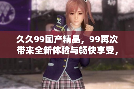 **99****，99再次带来全新体验与畅快享受，欢迎加入我们！