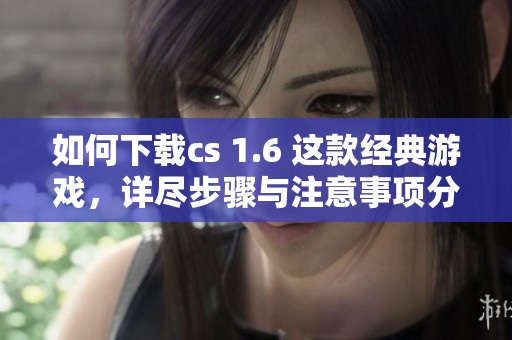 如何下载cs 1.6 这款经典游戏，详尽步骤与注意事项分享