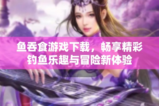 鱼吞食游戏下载，畅享精彩钓鱼乐趣与冒险新体验