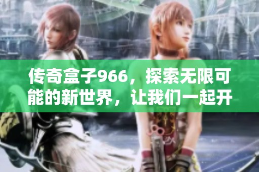 传奇盒子966，探索无限可能的新世界，让我们一起开启全新体验