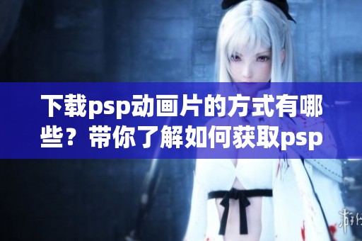 下载psp动画片的方式有哪些？带你了解如何获取psp动画片。