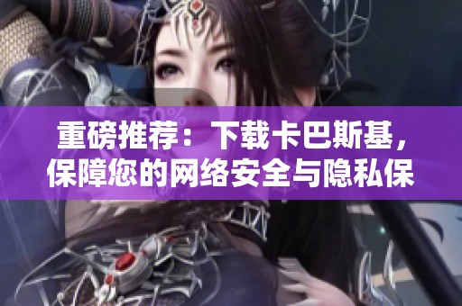 重磅推荐：下载卡巴斯基，保障您的网络安全与隐私保护