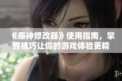 《原神修改器》使用指南，掌握技巧让你的游戏体验更精彩