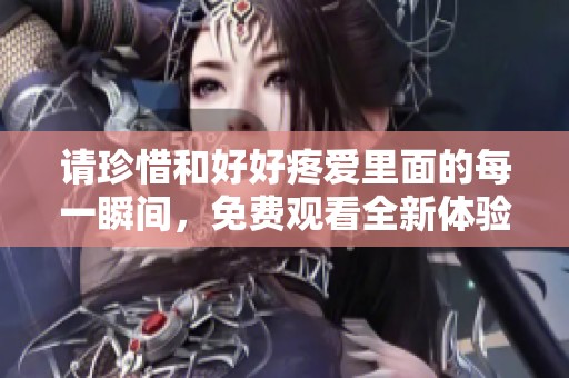 请珍惜和好好疼爱里面的每一瞬间，免费观看全新体验等你来享受