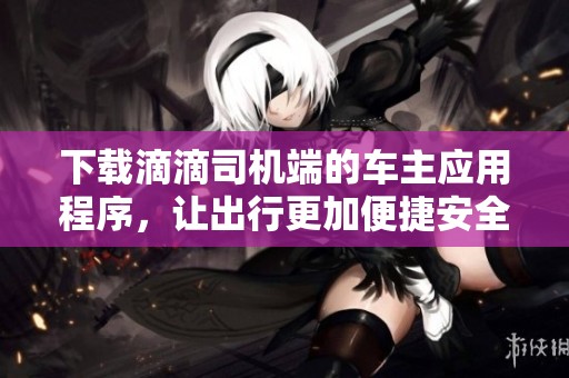 下载滴滴司机端的车主应用程序，让出行更加便捷安全