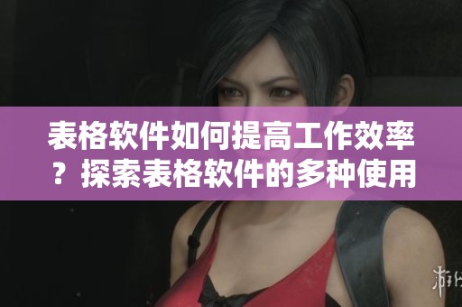 表格软件如何提高工作效率？探索表格软件的多种使用方法与技巧