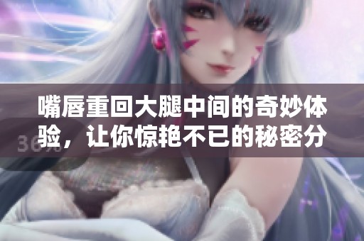 嘴唇重回大腿中间的奇妙体验，让你惊艳不已的秘密分享