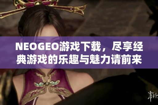 NEOGEO游戏下载，尽享经典游戏的乐趣与魅力请前来体验