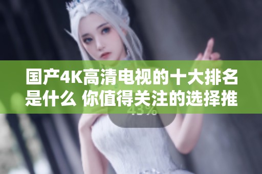国产4K高清电视的十大排名是什么 你值得关注的选择推荐