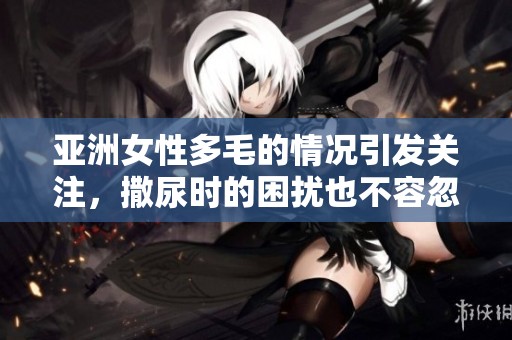 亚洲女性多毛的情况引发关注，撒尿时的困扰也不容忽视