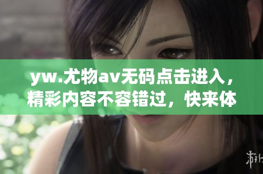yw.尤物****点击进入，精彩内容不容错过，快来体验全新乐趣吧！