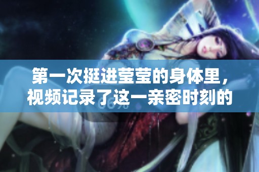 第一次挺进莹莹的身体里，视频记录了这一亲密时刻的真实感受