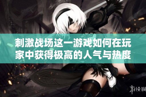 刺激战场这一游戏如何在玩家中获得极高的人气与热度呢