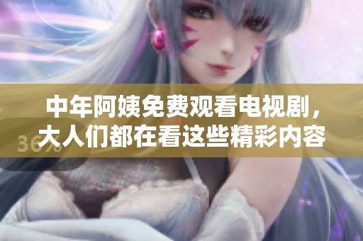 中年阿姨免费观看电视剧，大人们都在看这些精彩内容