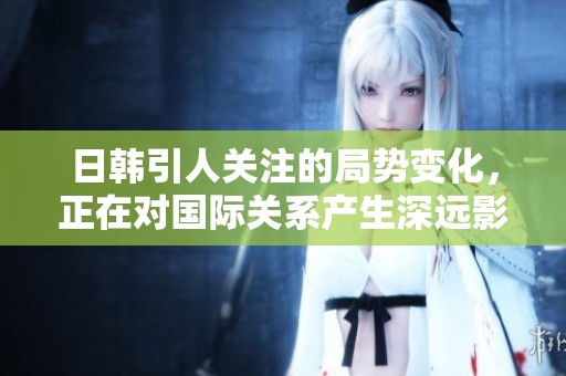 日韩引人关注的局势变化，正在对国际关系产生深远影响