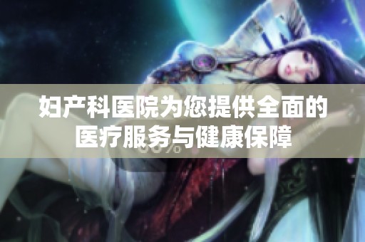 妇产科医院为您提供全面的医疗服务与健康保障