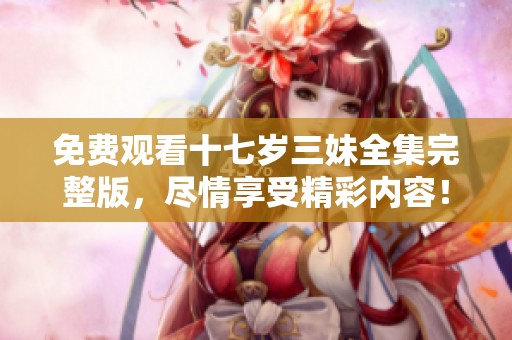 免费观看十七岁三妹全集完整版，尽情享受精彩内容！