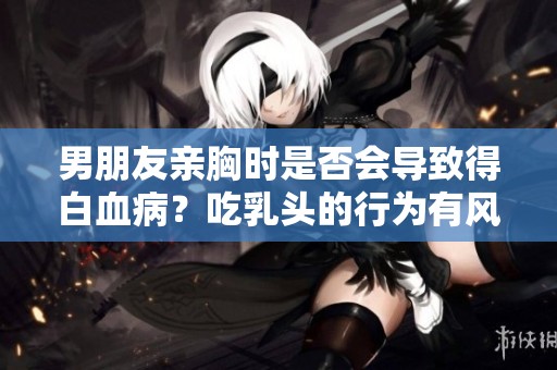 男朋友亲胸时是否会导致得白血病？吃乳头的行为有风险吗？