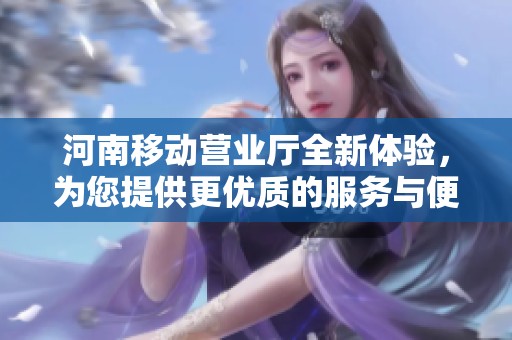 河南移动营业厅全新体验，为您提供更优质的服务与便利！