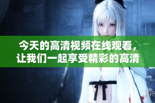 今天的高清视频在线观看，让我们一起享受精彩的高清视频内容吧