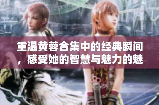 重温黄蓉合集中的经典瞬间，感受她的智慧与魅力的魅力与智慧
