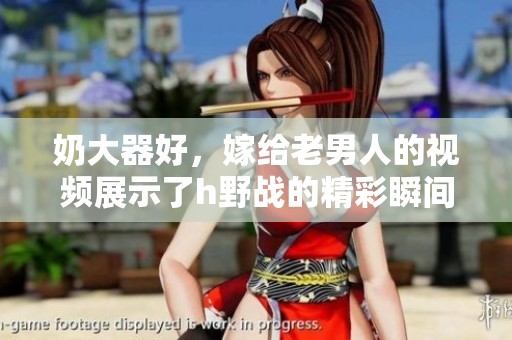 奶大器好，嫁给老男人的视频展示了h野战的精彩瞬间