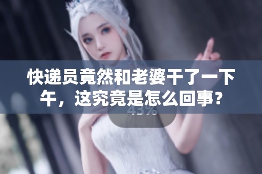 快递员竟然和老婆干了一下午，这究竟是怎么回事？