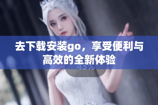 去下载安装go，享受便利与高效的全新体验