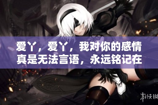 爱丫，爱丫，我对你的感情真是无法言语，永远铭记在心