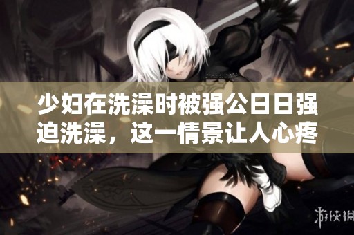 少妇在洗澡时被强公**强迫洗澡，这一情景让人心疼。