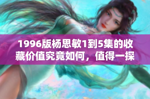 1996版杨思敏1到5集的收藏价值究竟如何，值得一探究竟