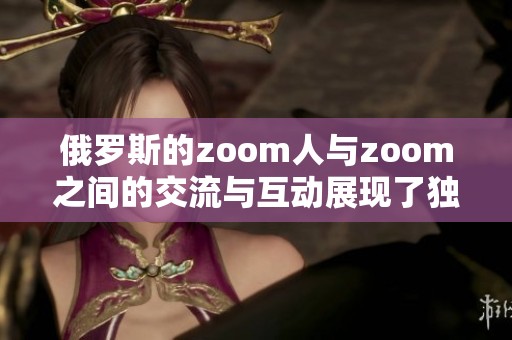 俄罗斯的zoom人与zoom之间的交流与互动展现了独特的文化魅力。