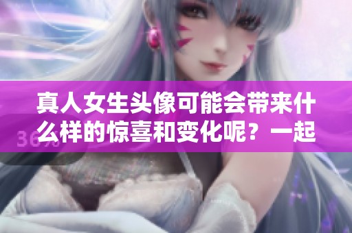真人女生头像可能会带来什么样的惊喜和变化呢？一起来探索一下吧！