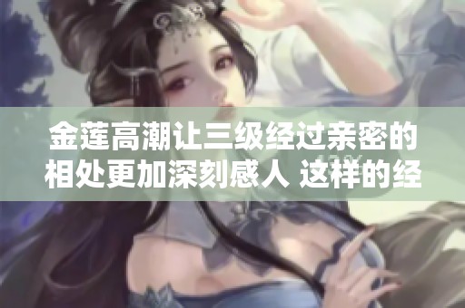 金莲高潮让三级经过亲密的相处更加深刻感人 这样的经历真是难得一次