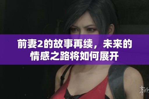 前妻2的故事再续，未来的情感之路将如何展开