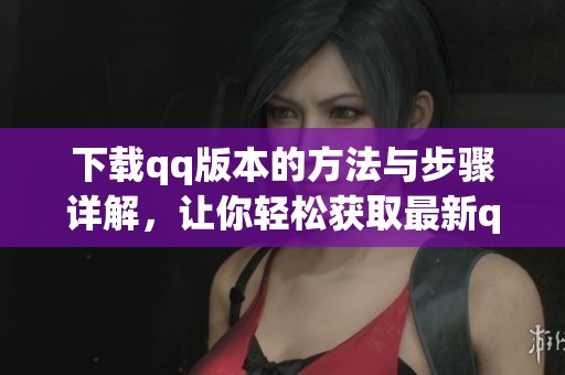 下载qq版本的方法与步骤详解，让你轻松获取最新qq版本软件！