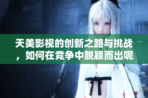 天美影视的创新之路与挑战，如何在竞争中脱颖而出呢