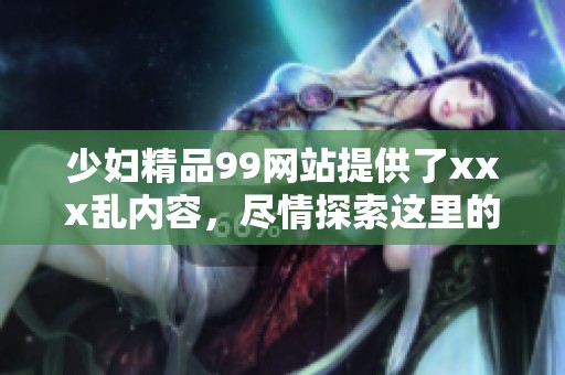 少妇精品99网站提供了xxx乱内容，尽情探索这里的精彩世界吧