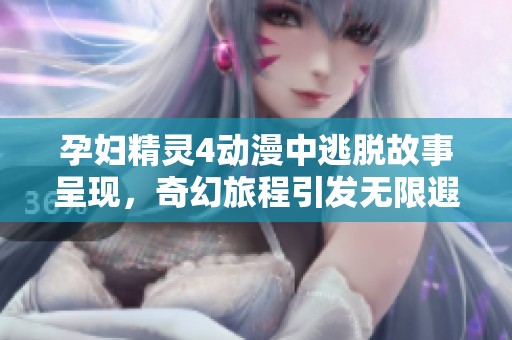 孕妇精灵4动漫中逃脱故事呈现，奇幻旅程引发无限遐想