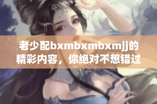 老少配bxmbxmbxmjj的精彩内容，你绝对不想错过的故事！