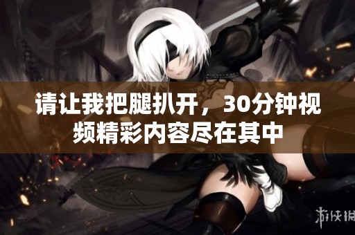 请让我把腿扒开，30分钟视频精彩内容尽在其中