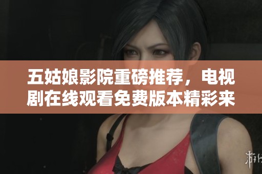 五姑娘影院重磅推荐，电视剧在线观看免费版本精彩来袭！
