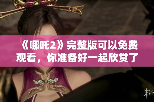 《哪吒2》完整版可以免费观看，你准备好一起欣赏了吗