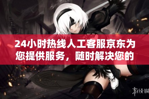 24小时热线人工客服京东为您提供服务，随时解决您的问题与疑虑