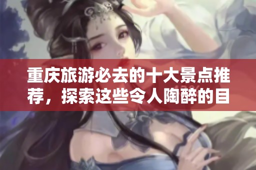 重庆旅游必去的十大景点推荐，探索这些令人陶醉的目的地
