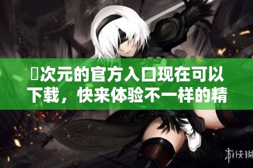 囧次元的官方入口现在可以下载，快来体验不一样的精彩内容吧