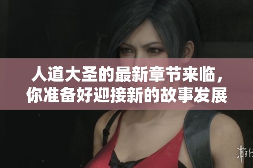 人道大圣的最新章节来临，你准备好迎接新的故事发展了吗
