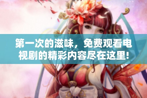 第一次的滋味，免费观看电视剧的精彩内容尽在这里!