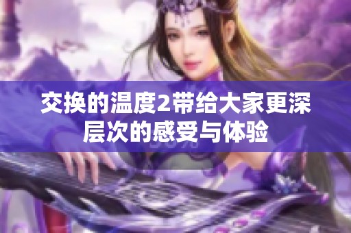 交换的温度2带给大家更深层次的感受与体验