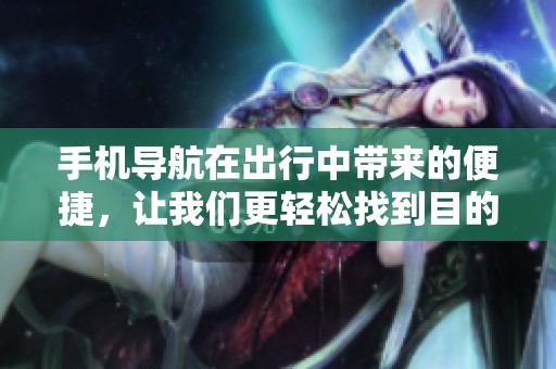 手机导航在出行中带来的便捷，让我们更轻松找到目的地